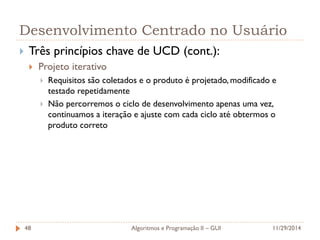 Desenvolvimento Centrado no Usuário 
Três princípios chave de UCD (cont.): 
Projeto iterativo 
Requisitos são coletados e o produto é projetado, modificado e testado repetidamente 
Não percorremos o ciclo de desenvolvimento apenas uma vez, continuamos a iteração e ajuste com cada ciclo até obtermos o produto correto 
11/29/2014 
Algoritmos e Programação II – GUI 
48  