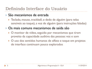 Definindo Interface do Usuário 
São mecanismos de entrada 
Teclado, mouse, trackball, o dedo de alguém (para telas sensíveis ao toque), a voz de alguém (para instruções faladas) 
Os mais comuns mecanismos de saída são 
O monitor de vídeo, seguido por mecanismos que tiram proveito da capacidade auditiva das pessoas: voz e som 
O uso dos sentidos humanos de olfato e toque em projetos de interface continuam pouco explorados 
11/29/2014 
Algoritmos e Programação II – GUI 
5  
