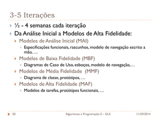 3-5 Iterações 
½ - 4 semanas cada iteração 
Da Análise Inicial a Modelos de Alta Fidelidade: 
Modelos de Análise Inicial (MAI) 
Especificações funcionais, rascunhos, modelo de navegação escrito a mão, … 
Modelos de Baixa Fidelidade (MBF) 
Diagramas de Caso de Uso, esboços, modelo de navegação,… 
Modelos de Média Fidelidade (MMF) 
Diagrama de classe, protótipos, … 
Modelos de Alta Fidelidade (MAF) 
Modelos de tarefas, protótipos funcionais, … 
11/29/2014 
Algoritmos e Programação II – GUI 
50  