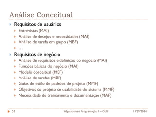 Análise Conceitual 
Requisitos de usuários 
Entrevistas (MAI) 
Análise de desejos e necessidades (MAI) 
Análise de tarefa em grupo (MBF) 
… 
Requisitos de negócio 
Análise de requisitos e definição do negócio (MAI) 
Funções básicas do negócio (MAI) 
Modelo conceitual (MBF) 
Análise de tarefas (MBF) 
Guias de estilo de padrões de projeto (MMF) 
Objetivos do projeto de usabilidade do sistema (MMF) 
Necessidade de treinamento e documentação (MAF) 
11/29/2014 
Algoritmos e Programação II – GUI 
52  