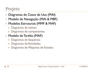 Projeto 
Diagramas de Casos de Uso (MAI) 
Modelo de Navegação (MAI & MBF) 
Modelos Estruturais (MMF & MAF) 
Diagramas de classes 
Diagramas de componentes 
Modelo de Tarefas (MAF) 
Diagramas de Sequência 
Diagramas de Atividades 
Diagramas de Máquinas de Estados 
11/29/2014 
Algoritmos e Programação II – GUI 
53  