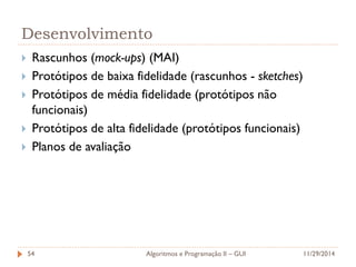 Desenvolvimento 
Rascunhos (mock-ups) (MAI) 
Protótipos de baixa fidelidade (rascunhos - sketches) 
Protótipos de média fidelidade (protótipos não funcionais) 
Protótipos de alta fidelidade (protótipos funcionais) 
Planos de avaliação 
11/29/2014 
Algoritmos e Programação II – GUI 
54  