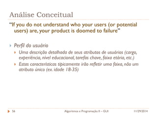 Análise Conceitual 
“If you do not understand who your users (or potential users) are, your product is doomed to failure” 
Perfil do usuário 
Uma descrição detalhada de seus atributos de usuários (cargo, experiência, nível educacional, tarefas chave, faixa etária, etc.) 
Estas características tipicamente irão refletir uma faixa, não um atributo único (ex. idade 18-35) 
11/29/2014 
Algoritmos e Programação II – GUI 
56  