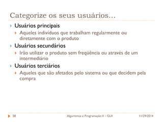Categorize os seus usuários… 
Usuários principais 
Aqueles indivíduos que trabalham regularmente ou diretamente com o produto 
Usuários secundários 
Irão utilizar o produto sem freqüência ou através de um intermediário 
Usuários terciários 
Aqueles que são afetados pelo sistema ou que decidem pela compra 
11/29/2014 
Algoritmos e Programação II – GUI 
58  