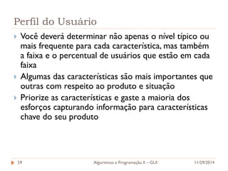 Perfil do Usuário 
Você deverá determinar não apenas o nível típico ou mais frequente para cada característica, mas também a faixa e o percentual de usuários que estão em cada faixa 
Algumas das características são mais importantes que outras com respeito ao produto e situação 
Priorize as características e gaste a maioria dos esforços capturando informação para características chave do seu produto 
11/29/2014 
Algoritmos e Programação II – GUI 
59  