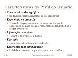 Características do Perfil do Usuário 
Características demográficas 
Idade, sexo, localização, status sócio-econômico 
Experiência na ocupação 
Título do cargo atual, tempo na empresa, tempo de experiência naquela posição, responsabilidades, trabalhos e cargos anteriores 
Informação da empresa 
Tamanho da empresa, indústria 
Educação 
Grau, especialização, cursos realizados 
Experiência com computadores 
Habilidades com o computador, anos de experiência 
11/29/2014 
Algoritmos e Programação II – GUI 
60  