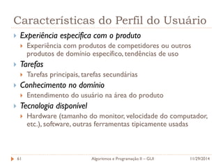 Características do Perfil do Usuário 
Experiência específica com o produto 
Experiência com produtos de competidores ou outros produtos de domínio específico, tendências de uso 
Tarefas 
Tarefas principais, tarefas secundárias 
Conhecimento no domínio 
Entendimento do usuário na área do produto 
Tecnologia disponível 
Hardware (tamanho do monitor, velocidade do computador, etc.), software, outras ferramentas tipicamente usadas 
11/29/2014 
Algoritmos e Programação II – GUI 
61  