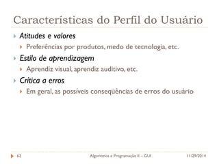Características do Perfil do Usuário 
Atitudes e valores 
Preferências por produtos, medo de tecnologia, etc. 
Estilo de aprendizagem 
Aprendiz visual, aprendiz auditivo, etc. 
Crítica a erros 
Em geral, as possíveis conseqüências de erros do usuário 
11/29/2014 
Algoritmos e Programação II – GUI 
62  