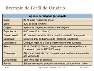 Exemplo de Perfil do Usuário 
Agente de Viagens (principal) 
Idade: 
25-40 anos (média: 32 anos) 
Sexo: 
80% do sexo feminino 
Cargos: 
Agente de viagens, especialista em viagens 
Experiência: 
0-10 anos (típico: 3 anos) 
Carga Horária: 
40 horas por semana; dias e horários depende da empresa 
Educação: 
Segundo grau ou bacharelado (típico: na faculdade) 
Localização: 
Qualquer lugar no Brasil (predominantemente sudeste) 
Renda: 
R$12.000-R$25.000/ano; depende do nível de experiência e localização (Média: R$20.000/ano) 
Tecnologia: 
Alguma experiência com computadores; conexão a Internet de alta velocidade 
Deficiências: 
Sem limitações específicas 
Família 
Solteiro ou casado (predominantemente casados com 1 filho) 
11/29/2014 
Algoritmos e Programação II – GUI 
63  