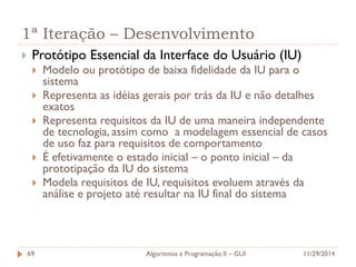 1ª Iteração – Desenvolvimento 
Protótipo Essencial da Interface do Usuário (IU) 
Modelo ou protótipo de baixa fidelidade da IU para o sistema 
Representa as idéias gerais por trás da IU e não detalhes exatos 
Representa requisitos da IU de uma maneira independente de tecnologia, assim como a modelagem essencial de casos de uso faz para requisitos de comportamento 
É efetivamente o estado inicial – o ponto inicial – da prototipação da IU do sistema 
Modela requisitos de IU, requisitos evoluem através da análise e projeto até resultar na IU final do sistema 
11/29/2014 
Algoritmos e Programação II – GUI 
69  