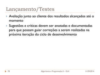 Lançamento/Testes 
Avaliação junto ao cliente dos resultados alcançados até o momento 
Sugestões e críticas devem ser anotadas e documentadas para que possam guiar correções a serem realizadas na próxima iteração do ciclo de desenvolvimento 
11/29/2014 
Algoritmos e Programação II – GUI 
78  