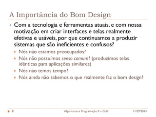 A Importância do Bom Design 
Com a tecnologia e ferramentas atuais, e com nossa motivação em criar interfaces e telas realmente efetivas e usáveis, por que continuamos a produzir sistemas que são ineficientes e confusos? 
Nós não estamos preocupados? 
Nós não possuímos senso comum? (produzimos telas idênticas para aplicações similares) 
Nós não temos tempo? 
Nós ainda não sabemos o que realmente faz o bom design? 
11/29/2014 
Algoritmos e Programação II – GUI 
8  