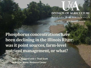 Phosphorus concentrations have
been declining in the Illinois River:
was it point sources, farm-level
nutrient management, or what?
Brian E. Haggard and J. Thad Scott
Arkansas Water Resource Center
 