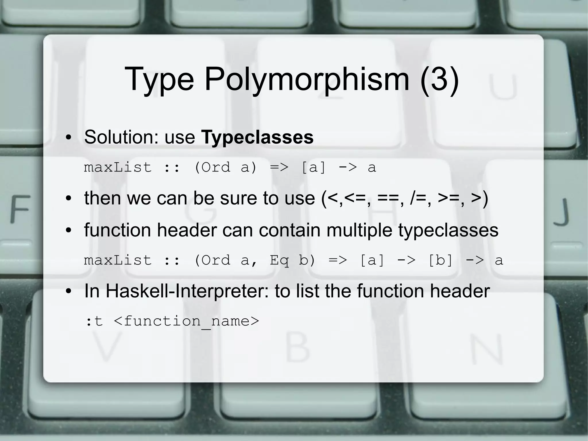Type Polymorphism (3)
●   Solution: use Typeclasses
    maxList :: (Ord a) => [a] -> a
●   then we can be sure to use (<,<=, ==, /=, >=, >)
●   function header can contain multiple typeclasses
    maxList :: (Ord a, Eq b) => [a] -> [b] -> a
●   In Haskell-Interpreter: to list the function header
    :t <function_name>
 