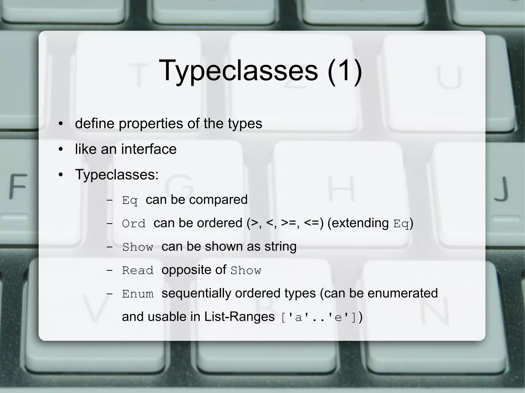 Typeclasses (1)
●   define properties of the types
●   like an interface
●   Typeclasses:
         –   Eq can be compared
         –   Ord can be ordered (>, <, >=, <=) (extending Eq)
         –   Show can be shown as string
         –   Read opposite of Show
         –   Enum sequentially ordered types (can be enumerated
             and usable in List-Ranges ['a'..'e'])
 