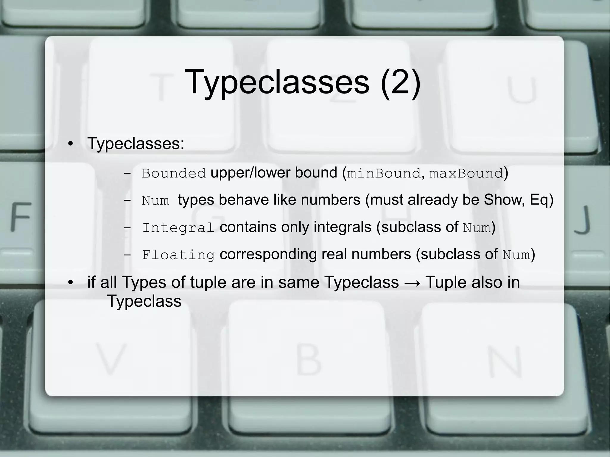 Typeclasses (2)
●   Typeclasses:
         –   Bounded upper/lower bound (minBound, maxBound)
         –   Num types behave like numbers (must already be Show, Eq)
         –   Integral contains only integrals (subclass of Num)
         –   Floating corresponding real numbers (subclass of Num)
●   if all Types of tuple are in same Typeclass → Tuple also in
        Typeclass
 