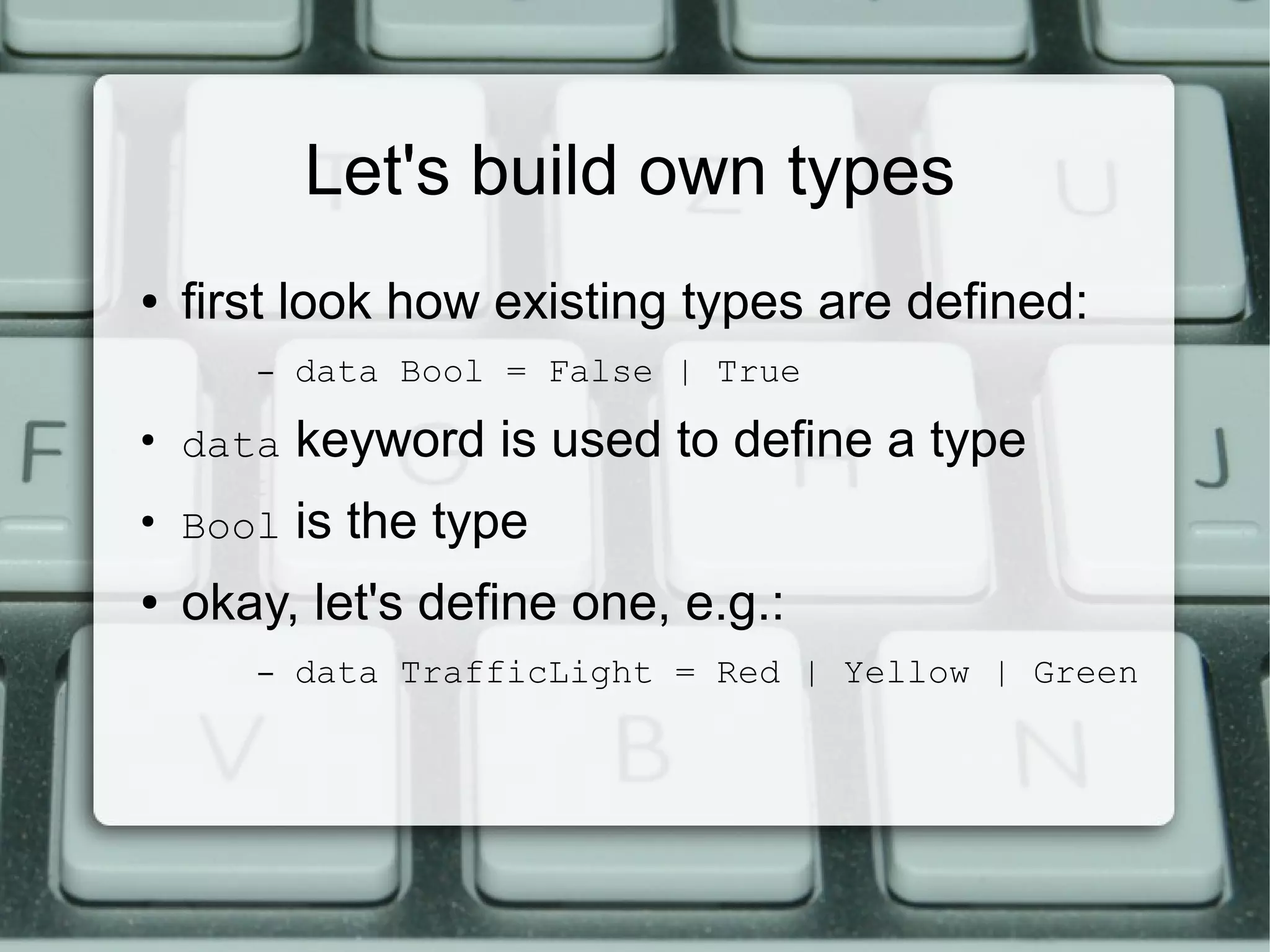 Let's build own types
●   first look how existing types are defined:
       –   data Bool = False | True
●
    data   keyword is used to define a type
●
    Bool   is the type
●   okay, let's define one, e.g.:
       –   data TrafficLight = Red | Yellow | Green
 
