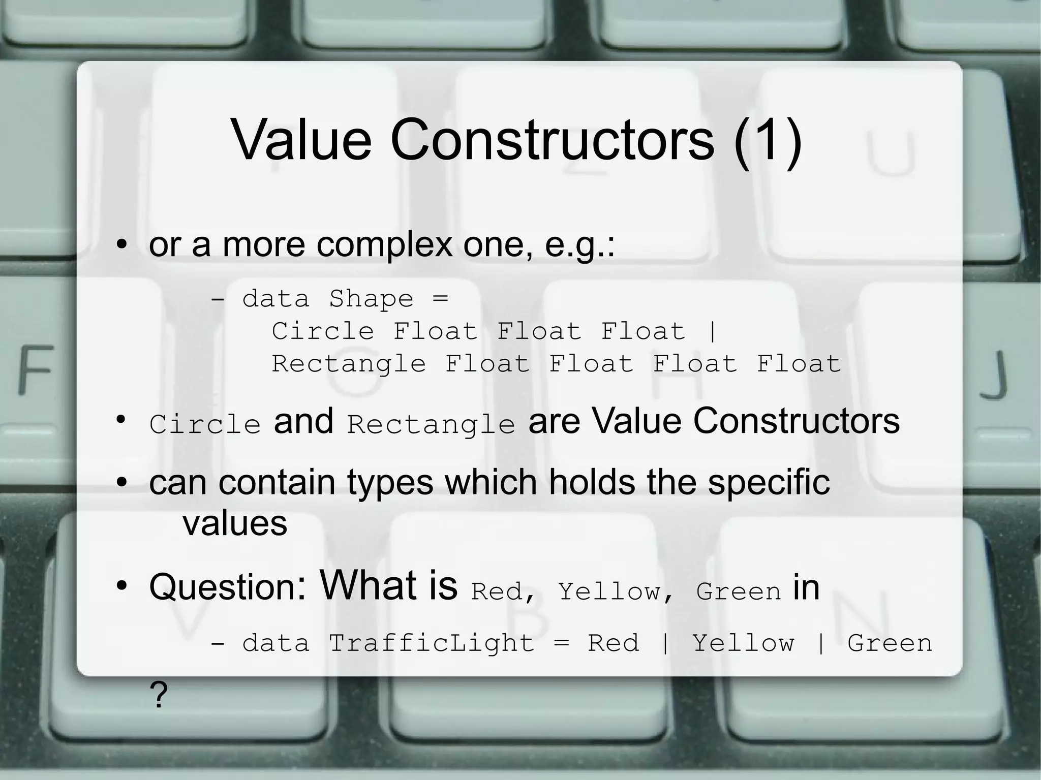 Value Constructors (1)
●   or a more complex one, e.g.:
        –   data Shape =
              Circle Float Float Float |
              Rectangle Float Float Float Float
●
    Circle and Rectangle are Value Constructors
●   can contain types which holds the specific
      values
●
    Question: What is    Red, Yellow, Green   in
        –   data TrafficLight = Red | Yellow | Green
    ?
 