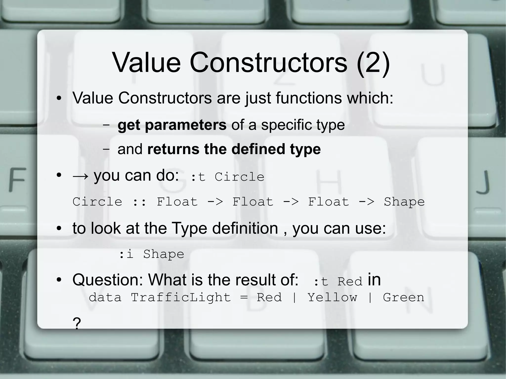 Value Constructors (2)
●   Value Constructors are just functions which:
         –   get parameters of a specific type
         –   and returns the defined type
●
    → you can do: :t Circle
    Circle :: Float -> Float -> Float -> Shape
●   to look at the Type definition , you can use:
             :i Shape
●
    Question: What is the result of: :t Red in
        data TrafficLight = Red | Yellow | Green

    ?
 