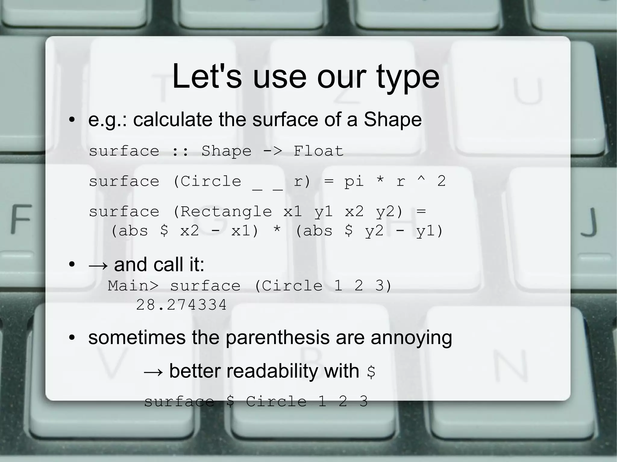 Let's use our type
●   e.g.: calculate the surface of a Shape
    surface :: Shape -> Float
    surface (Circle _ _ r) = pi * r ^ 2
    surface (Rectangle x1 y1 x2 y2) =
      (abs $ x2 - x1) * (abs $ y2 - y1)
●
    → and call it:
      Main> surface (Circle 1 2 3)
         28.274334
●   sometimes the parenthesis are annoying
          → better readability with $
          surface $ Circle 1 2 3
 