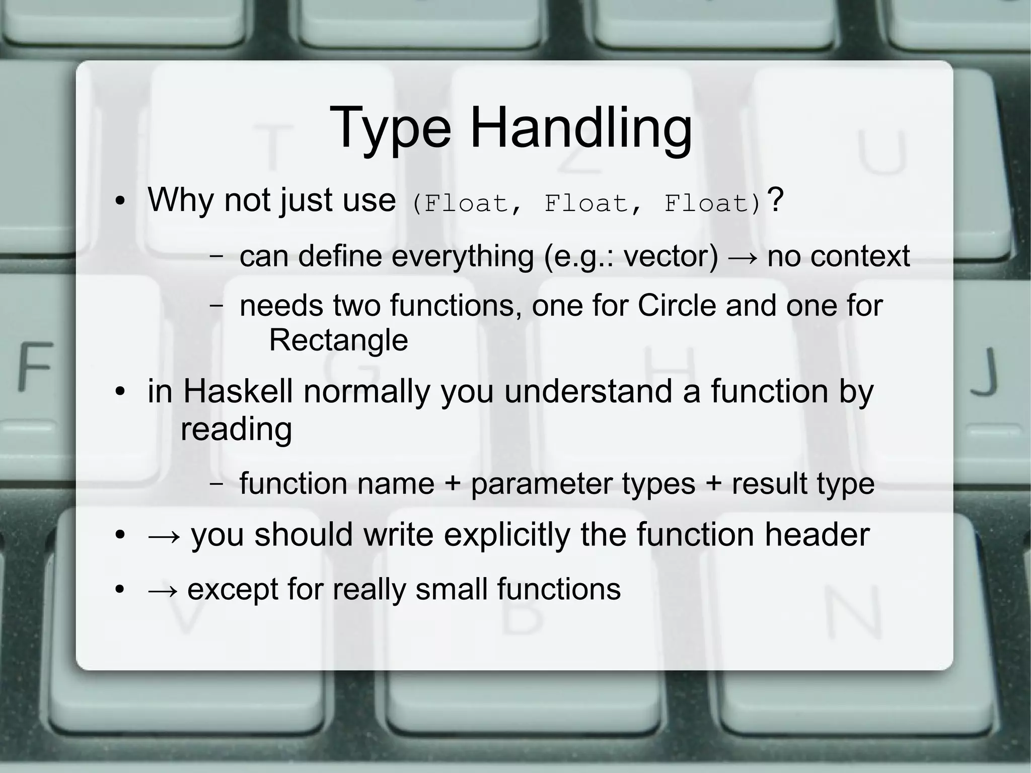 Type Handling
●   Why not just use (Float, Float, Float)?
        –   can define everything (e.g.: vector) → no context
        –   needs two functions, one for Circle and one for
              Rectangle
●   in Haskell normally you understand a function by
       reading
        –   function name + parameter types + result type
●   → you should write explicitly the function header
●   → except for really small functions
 