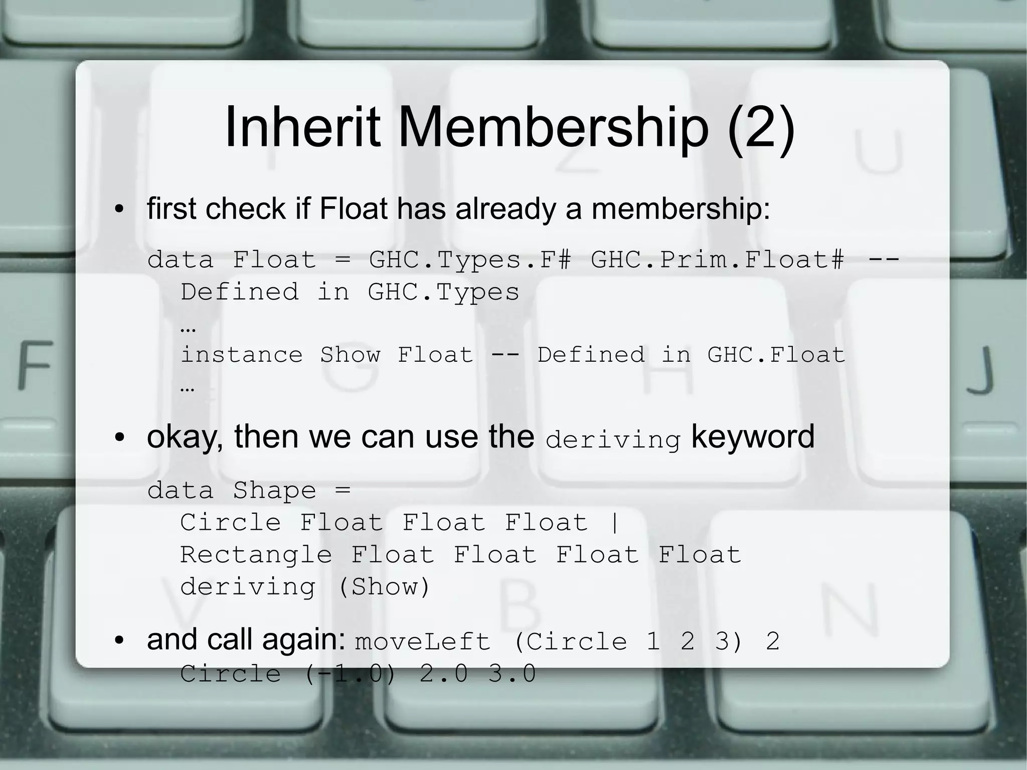 Inherit Membership (2)
●   first check if Float has already a membership:
    data Float = GHC.Types.F# GHC.Prim.Float# --
      Defined in GHC.Types
      …
      instance Show Float -- Defined in GHC.Float
      …
●   okay, then we can use the deriving keyword
    data Shape =
      Circle Float Float Float |
      Rectangle Float Float Float Float
      deriving (Show)
●   and call again: moveLeft (Circle 1 2 3) 2
      Circle (-1.0) 2.0 3.0
 