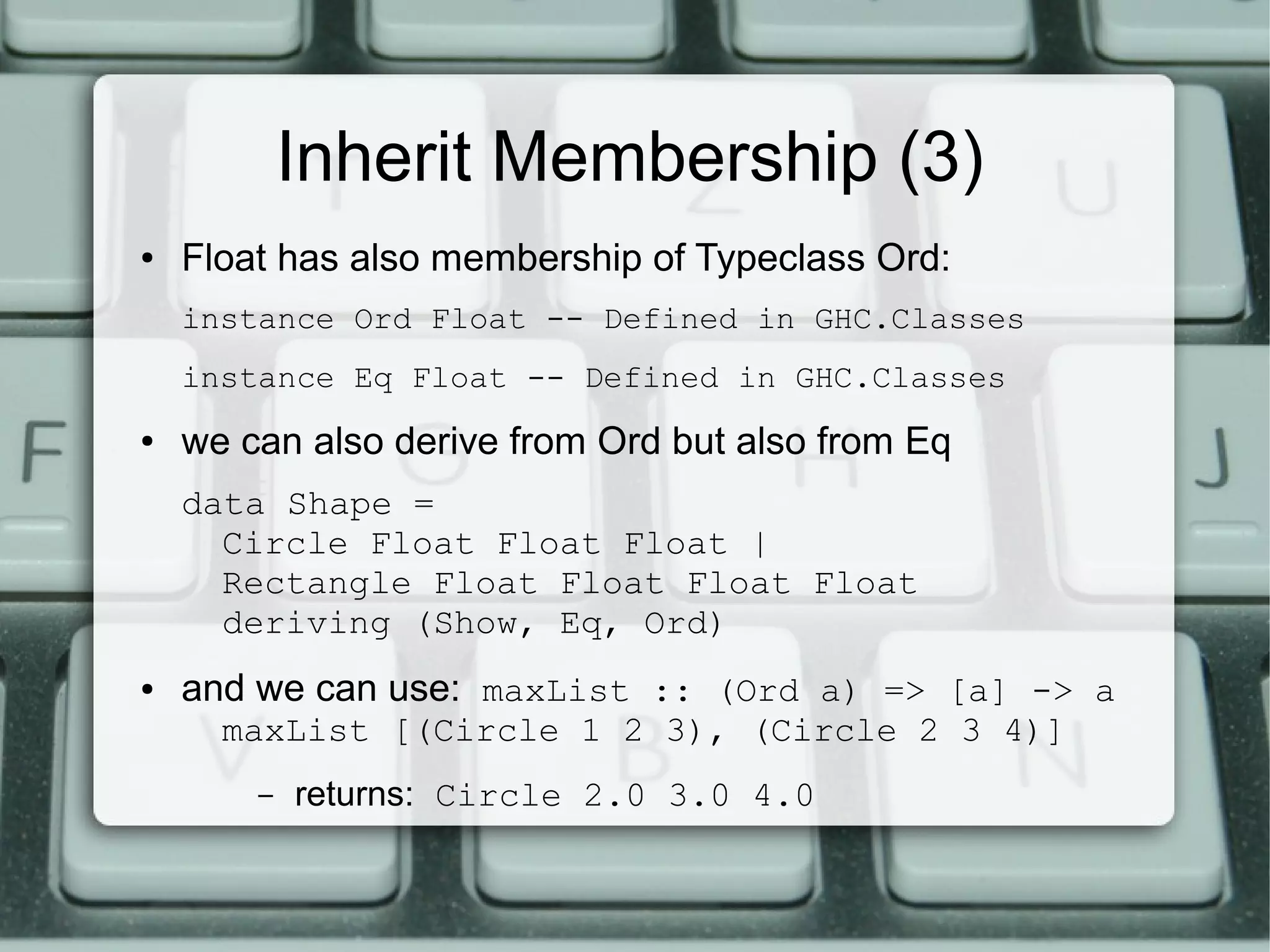 Inherit Membership (3)
●   Float has also membership of Typeclass Ord:
    instance Ord Float -- Defined in GHC.Classes
    instance Eq Float -- Defined in GHC.Classes
●   we can also derive from Ord but also from Eq
    data Shape =
      Circle Float Float Float |
      Rectangle Float Float Float Float
      deriving (Show, Eq, Ord)
●   and we can use: maxList :: (Ord a) => [a] -> a
      maxList [(Circle 1 2 3), (Circle 2 3 4)]
        –   returns: Circle 2.0 3.0 4.0
 