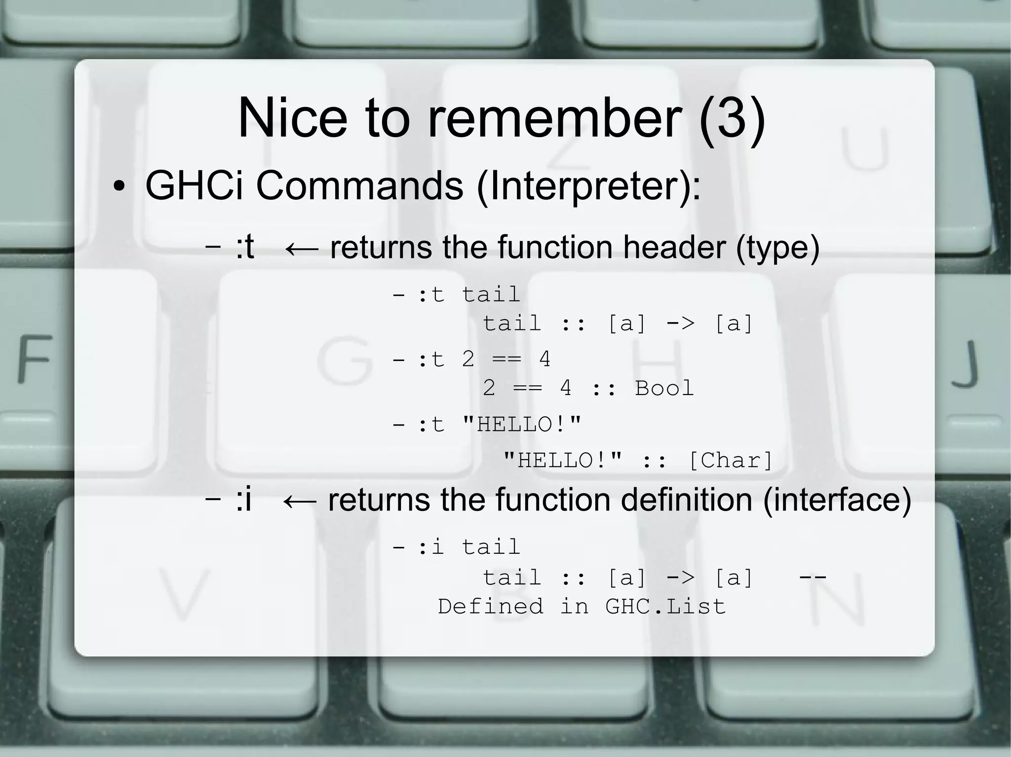 Nice to remember (3)
●   GHCi Commands (Interpreter):
       –   :t ← returns the function header (type)
                      –   :t tail
                              tail :: [a] -> [a]
                      –   :t 2 == 4
                              2 == 4 :: Bool
                      –   :t "HELLO!"
                                "HELLO!" :: [Char]
       –   :i ← returns the function definition (interface)
                      –   :i tail
                              tail :: [a] -> [a]     --
                           Defined in GHC.List
 