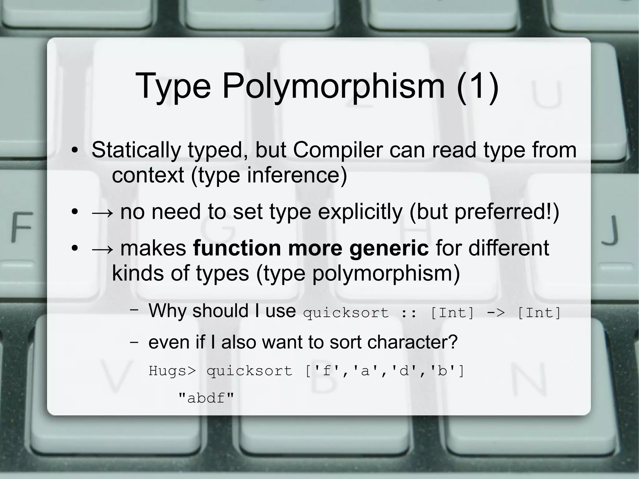 Type Polymorphism (1)
●   Statically typed, but Compiler can read type from
      context (type inference)
●   → no need to set type explicitly (but preferred!)
●   → makes function more generic for different
     kinds of types (type polymorphism)
        –   Why should I use quicksort :: [Int] -> [Int]
        –   even if I also want to sort character?
            Hugs> quicksort ['f','a','d','b']
               "abdf"
 