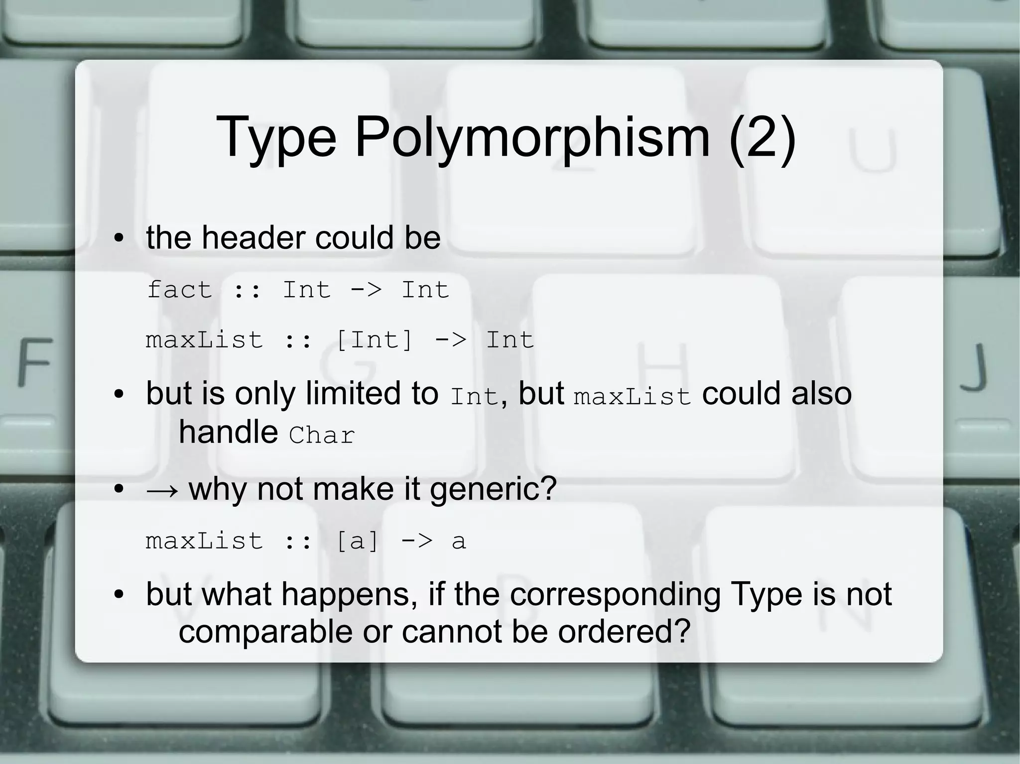 Type Polymorphism (2)
●   the header could be
    fact :: Int -> Int
    maxList :: [Int] -> Int
●   but is only limited to Int, but maxList could also
      handle Char
●   → why not make it generic?
    maxList :: [a] -> a
●   but what happens, if the corresponding Type is not
      comparable or cannot be ordered?
 