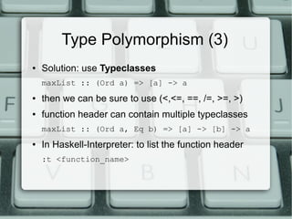 Type Polymorphism (3)
●   Solution: use Typeclasses
    maxList :: (Ord a) => [a] -> a
●   then we can be sure to use (<,<=, ==, /=, >=, >)
●   function header can contain multiple typeclasses
    maxList :: (Ord a, Eq b) => [a] -> [b] -> a
●   In Haskell-Interpreter: to list the function header
    :t <function_name>
 