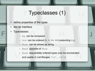 Typeclasses (1)
●   define properties of the types
●   like an interface
●   Typeclasses:
         –   Eq can be compared
         –   Ord can be ordered (>, <, >=, <=) (extending Eq)
         –   Show can be shown as string
         –   Read opposite of Show
         –   Enum sequentially ordered types (can be enumerated
             and usable in List-Ranges ['a'..'e'])
 
