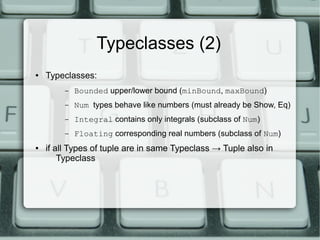 Typeclasses (2)
●   Typeclasses:
         –   Bounded upper/lower bound (minBound, maxBound)
         –   Num types behave like numbers (must already be Show, Eq)
         –   Integral contains only integrals (subclass of Num)
         –   Floating corresponding real numbers (subclass of Num)
●   if all Types of tuple are in same Typeclass → Tuple also in
        Typeclass
 