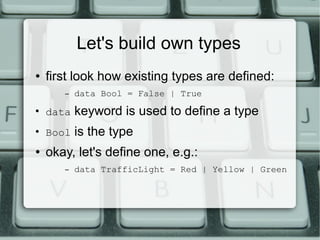 Let's build own types
●   first look how existing types are defined:
       –   data Bool = False | True
●
    data   keyword is used to define a type
●
    Bool   is the type
●   okay, let's define one, e.g.:
       –   data TrafficLight = Red | Yellow | Green
 