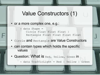 Value Constructors (1)
●   or a more complex one, e.g.:
        –   data Shape =
              Circle Float Float Float |
              Rectangle Float Float Float Float
●
    Circle and Rectangle are Value Constructors
●   can contain types which holds the specific
      values
●
    Question: What is    Red, Yellow, Green   in
        –   data TrafficLight = Red | Yellow | Green
    ?
 