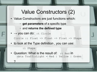 Value Constructors (2)
●   Value Constructors are just functions which:
         –   get parameters of a specific type
         –   and returns the defined type
●
    → you can do: :t Circle
    Circle :: Float -> Float -> Float -> Shape
●   to look at the Type definition , you can use:
             :i Shape
●
    Question: What is the result of: :t Red in
        data TrafficLight = Red | Yellow | Green

    ?
 