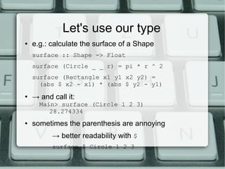Let's use our type
●   e.g.: calculate the surface of a Shape
    surface :: Shape -> Float
    surface (Circle _ _ r) = pi * r ^ 2
    surface (Rectangle x1 y1 x2 y2) =
      (abs $ x2 - x1) * (abs $ y2 - y1)
●
    → and call it:
      Main> surface (Circle 1 2 3)
         28.274334
●   sometimes the parenthesis are annoying
          → better readability with $
          surface $ Circle 1 2 3
 