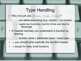 Type Handling
●   Why not just use (Float, Float, Float)?
        –   can define everything (e.g.: vector) → no context
        –   needs two functions, one for Circle and one for
              Rectangle
●   in Haskell normally you understand a function by
       reading
        –   function name + parameter types + result type
●   → you should write explicitly the function header
●   → except for really small functions
 