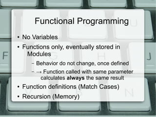 Functional Programming
●   No Variables
●   Functions only, eventually stored in
     Modules
       –   Behavior do not change, once defined
       –   → Function called with same parameter
            calculates always the same result
●   Function definitions (Match Cases)
●   Recursion (Memory)
 