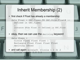Inherit Membership (2)
●   first check if Float has already a membership:
    data Float = GHC.Types.F# GHC.Prim.Float# --
      Defined in GHC.Types
      …
      instance Show Float -- Defined in GHC.Float
      …
●   okay, then we can use the deriving keyword
    data Shape =
      Circle Float Float Float |
      Rectangle Float Float Float Float
      deriving (Show)
●   and call again: moveLeft (Circle 1 2 3) 2
      Circle (-1.0) 2.0 3.0
 