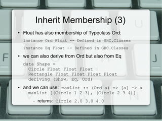Inherit Membership (3)
●   Float has also membership of Typeclass Ord:
    instance Ord Float -- Defined in GHC.Classes
    instance Eq Float -- Defined in GHC.Classes
●   we can also derive from Ord but also from Eq
    data Shape =
      Circle Float Float Float |
      Rectangle Float Float Float Float
      deriving (Show, Eq, Ord)
●   and we can use: maxList :: (Ord a) => [a] -> a
      maxList [(Circle 1 2 3), (Circle 2 3 4)]
        –   returns: Circle 2.0 3.0 4.0
 