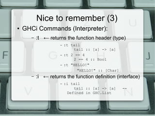 Nice to remember (3)
●   GHCi Commands (Interpreter):
       –   :t ← returns the function header (type)
                      –   :t tail
                              tail :: [a] -> [a]
                      –   :t 2 == 4
                              2 == 4 :: Bool
                      –   :t "HELLO!"
                                "HELLO!" :: [Char]
       –   :i ← returns the function definition (interface)
                      –   :i tail
                              tail :: [a] -> [a]     --
                           Defined in GHC.List
 
