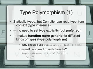 Type Polymorphism (1)
●   Statically typed, but Compiler can read type from
      context (type inference)
●   → no need to set type explicitly (but preferred!)
●   → makes function more generic for different
     kinds of types (type polymorphism)
        –   Why should I use quicksort :: [Int] -> [Int]
        –   even if I also want to sort character?
            Hugs> quicksort ['f','a','d','b']
               "abdf"
 