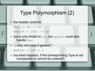 Type Polymorphism (2)
●   the header could be
    fact :: Int -> Int
    maxList :: [Int] -> Int
●   but is only limited to Int, but maxList could also
      handle Char
●   → why not make it generic?
    maxList :: [a] -> a
●   but what happens, if the corresponding Type is not
      comparable or cannot be ordered?
 