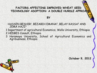 FACTORS AFFECTING IMPROVED WHEAT SEED
   TECHNOLOGY ADOPTION: A DOUBLE HURDLE APPROACH

                               BY

  HASSEN BESHIR1, BEZABIH EMANA2, BELAY KASSA3 AND
   JEMA HAJI3
1 Department of agricultural Economics, Wollo University, Ethiopia
2 HEDBES Consult, Ethiopia
3 Haramaya University, School of Agricultural Economics and
   Agribusiness, Ethiopia




                                                October 9, 2012
 