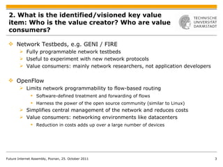 2. What is the identified/visioned key value item: Who is the value creator? Who are value consumers?  Network Testbeds, e.g. GENI / FIRE  Fully programmable network testbeds Useful to experiment with new network protocols Value consumers: mainly network researchers, not application developers OpenFlow Limits network programmability to flow-based routing Software-defined treatment and forwarding of flows  Harness the power of the open source community (similar to Linux) Simplifies central management of the network and reduces costs Value consumers: networking  environments like datacenters Reduction in costs adds up over a large number of devices Future Internet Assembly, Poznan, 25. October 2011 