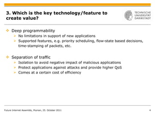 3. Which is the key technology/feature to create value?  Deep programmability No limitations in support of new applications Supported features, e.g. priority scheduling, flow-state based decisions, time-stamping of packets, etc. Separation of traffic Isolation to avoid negative impact of malicious applications Protect applications against attacks and provide higher QoS Comes at a certain cost of efficiency Future Internet Assembly, Poznan, 25. October 2011 