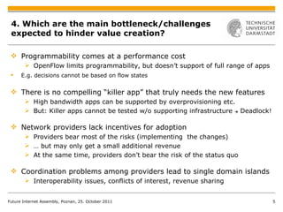 4. Which are the main bottleneck/challenges expected to hinder value creation? Programmability comes at a performance cost OpenFlow limits programmability, but doesn’t support of full range of apps E.g. decisions cannot be based on flow states There is no compelling “killer app” that truly needs the new features High bandwidth apps can be supported by overprovisioning etc. But: Killer apps cannot be tested w/o supporting infrastructure  ->  Deadlock! Network providers lack incentives for adoption Providers bear most of the risks (implementing  the changes) …  but may only get a small additional revenue At the same time, providers don’t bear the risk of the status quo Coordination problems among providers lead to  single domain islands Interoperability issues, conflicts of interest, revenue sharing Future Internet Assembly, Poznan, 25. October 2011 