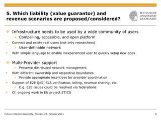 5. Which liability (value guarantor) and revenue scenarios are proposed/considered? Infrastructure needs to be used  by a wide community of users Compelling, accessible, and open platform Connect and excite real users (not only researchers) User-definable network With simple language to enable inexperienced user to quickly setup new apps Multi-Provider support Preserve distributed network management With different ownership and respective boundaries Provide appropriate incentives for provider coordination Support of E2E QoS, SLA verification, billing, revenue sharing, etc. E.g. E2E issues could be resolved via federations Cf. ongoing work in EU project ETICS Future Internet Assembly, Poznan, 25. October 2011 
