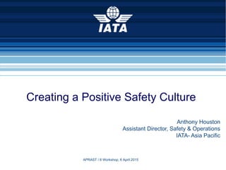 1
Creating a Positive Safety Culture
Anthony Houston
Assistant Director, Safety & Operations
IATA- Asia Pacific
APRAST / 6 Workshop, 6 April 2015
 